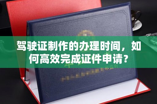 岚皋驾驶证制作的办理时间，如何高效完成证件申请？